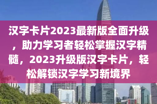 漢字卡片2023最新版全面升級(jí)，助力學(xué)習(xí)者輕松掌握漢字精髓，2023升級(jí)版漢字卡片，輕松解鎖漢字學(xué)習(xí)新境界
