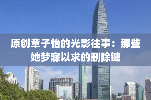 原創(chuàng)章子怡的光影往事：那些她夢寐以求的刪除鍵