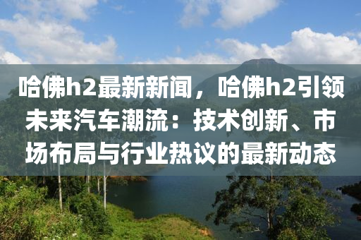 哈佛h2最新新聞，哈佛h2引領(lǐng)未來汽車潮流：技術(shù)創(chuàng)新、市場布局與行業(yè)熱議的最新動(dòng)態(tài)