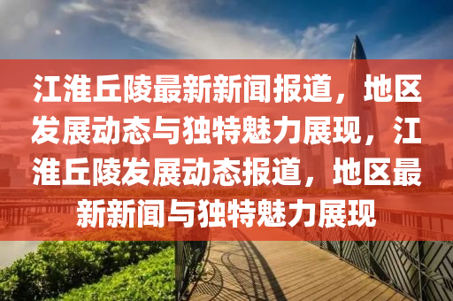 江淮丘陵最新新聞報(bào)道，地區(qū)發(fā)展動(dòng)態(tài)與獨(dú)特魅力展現(xiàn)，江淮丘陵發(fā)展動(dòng)態(tài)報(bào)道，地區(qū)最新新聞與獨(dú)特魅力展現(xiàn)