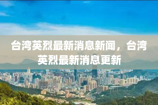 臺(tái)灣英烈最新消息新聞，臺(tái)灣英烈最新消息更新