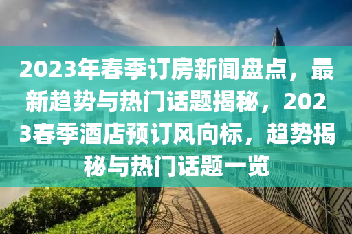 2023年春季訂房新聞盤點(diǎn)，最新趨勢與熱門話題揭秘，2023春季酒店預(yù)訂風(fēng)向標(biāo)，趨勢揭秘與熱門話題一覽