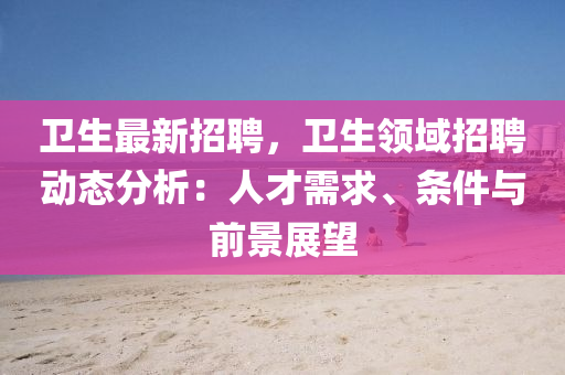 衛(wèi)生最新招聘，衛(wèi)生領(lǐng)域招聘動(dòng)態(tài)分析：人才需求、條件與前景展望