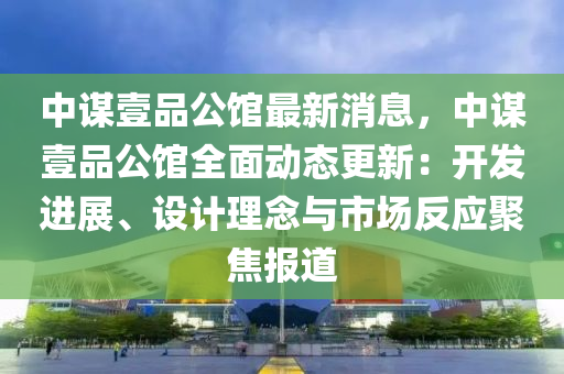 中謀壹品公館最新消息，中謀壹品公館全面動態(tài)更新：開發(fā)進(jìn)展、設(shè)計理念與市場反應(yīng)聚焦報道
