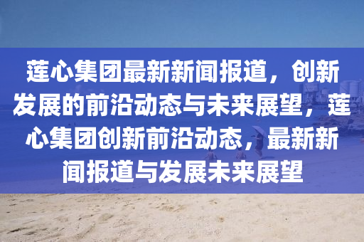 蓮心集團(tuán)最新新聞報道，創(chuàng)新發(fā)展的前沿動態(tài)與未來展望，蓮心集團(tuán)創(chuàng)新前沿動態(tài)，最新新聞報道與發(fā)展未來展望