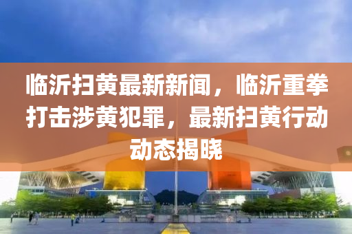 臨沂掃黃最新新聞，臨沂重拳打擊涉黃犯罪，最新掃黃行動(dòng)動(dòng)態(tài)揭曉