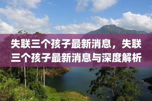 失聯(lián)三個孩子最新消息，失聯(lián)三個孩子最新消息與深度解析