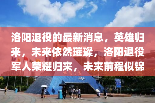 洛陽退役的最新消息，英雄歸來，未來依然璀璨，洛陽退役軍人榮耀歸來，未來前程似錦