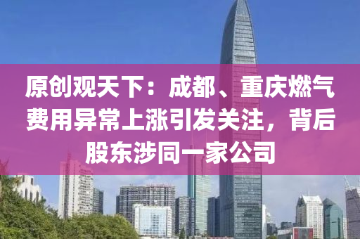 原創(chuàng)觀天下：成都、重慶燃?xì)赓M(fèi)用異常上漲引發(fā)關(guān)注，背后股東涉同一家公司