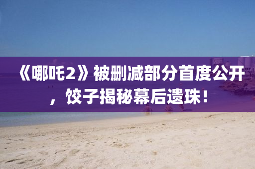 《哪吒2》被刪減部分首度公開，餃子揭秘幕后遺珠！