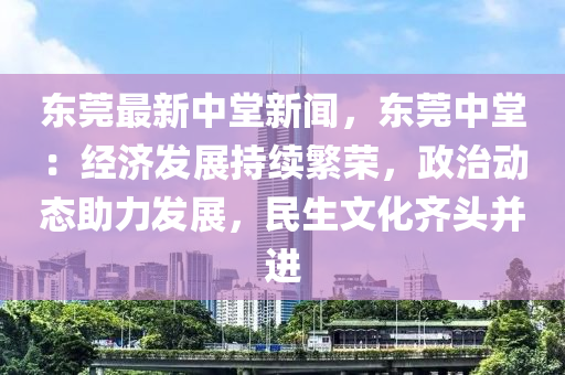 東莞最新中堂新聞，東莞中堂：經(jīng)濟(jì)發(fā)展持續(xù)繁榮，政治動態(tài)助力發(fā)展，民生文化齊頭并進(jìn)