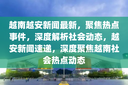 越南越安新聞最新，聚焦熱點事件，深度解析社會動態(tài)，越安新聞速遞，深度聚焦越南社會熱點動態(tài)