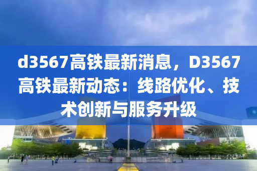 d3567高鐵最新消息，D3567高鐵最新動(dòng)態(tài)：線路優(yōu)化、技術(shù)創(chuàng)新與服務(wù)升級(jí)