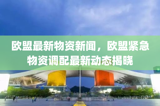 歐盟最新物資新聞，歐盟緊急物資調(diào)配最新動(dòng)態(tài)揭曉