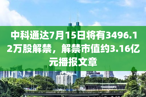 中科通達(dá)7月15日將有3496.12萬股解禁，解禁市值約3.16億元播報(bào)文章