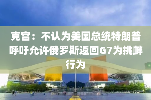 克宮：不認(rèn)為美國(guó)總統(tǒng)特朗普呼吁允許俄羅斯返回G7為挑釁行為