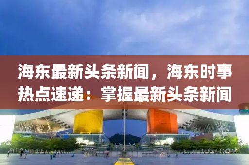 海東最新頭條新聞，海東時(shí)事熱點(diǎn)速遞：掌握最新頭條新聞