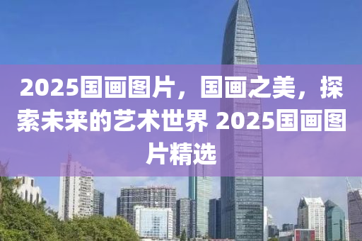 2025國(guó)畫圖片，國(guó)畫之美，探索未來的藝術(shù)世界 2025國(guó)畫圖片精選