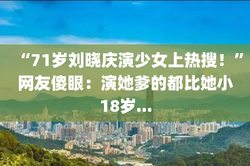 “71歲劉曉慶演少女上熱搜！”網(wǎng)友傻眼：演她爹的都比她小18歲...