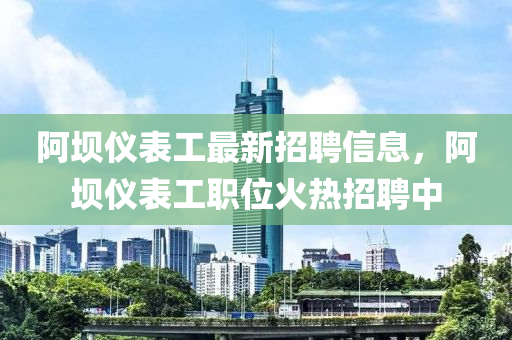 阿壩儀表工最新招聘信息，阿壩儀表工職位火熱招聘中