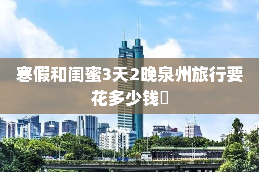 寒假和閨蜜3天2晚泉州旅行要花多少錢?