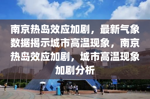 南京熱島效應加劇，最新氣象數(shù)據(jù)揭示城市高溫現(xiàn)象，南京熱島效應加劇，城市高溫現(xiàn)象加劇分析