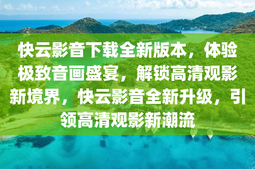 快云影音下載全新版本，體驗極致音畫盛宴，解鎖高清觀影新境界，快云影音全新升級，引領高清觀影新潮流