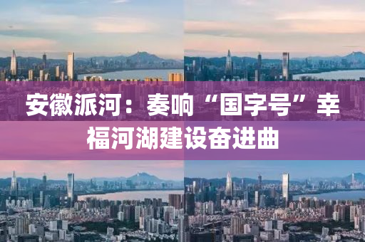 安徽派河：奏響“國字號”幸福河湖建設奮進曲