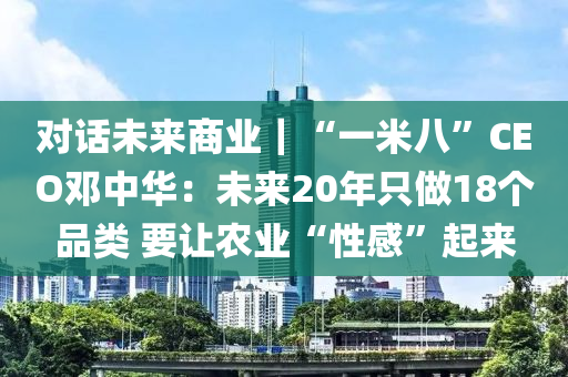 對(duì)話未來(lái)商業(yè)｜“一米八”CEO鄧中華：未來(lái)20年只做18個(gè)品類 要讓農(nóng)業(yè)“性感”起來(lái)