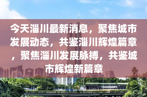 今天淄川最新消息，聚焦城市發(fā)展動態(tài)，共鑒淄川輝煌篇章，聚焦淄川發(fā)展脈搏，共鑒城市輝煌新篇章