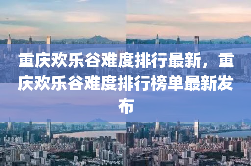 重慶歡樂谷難度排行最新，重慶歡樂谷難度排行榜單最新發(fā)布