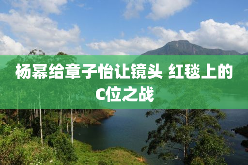 楊冪給章子怡讓鏡頭 紅毯上的C位之戰(zhàn)