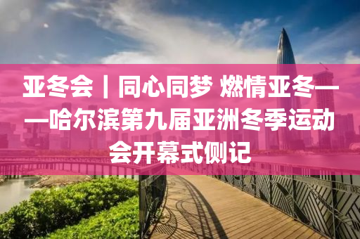 亞冬會｜同心同夢 燃情亞冬——哈爾濱第九屆亞洲冬季運(yùn)動會開幕式側(cè)記