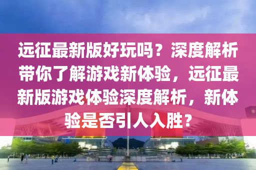 遠(yuǎn)征最新版好玩嗎？深度解析帶你了解游戲新體驗(yàn)，遠(yuǎn)征最新版游戲體驗(yàn)深度解析，新體驗(yàn)是否引人入勝？