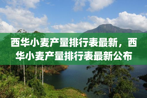 西華小麥產(chǎn)量排行表最新，西華小麥產(chǎn)量排行表最新公布