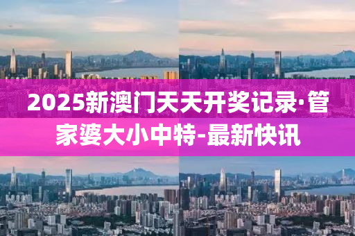 2025新澳門天天開獎記錄·管家婆大小中特-最新快訊