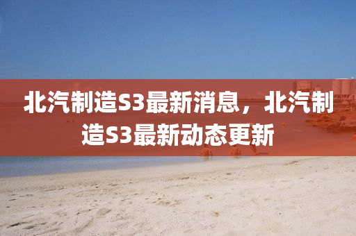 北汽制造S3最新消息，北汽制造S3最新動(dòng)態(tài)更新