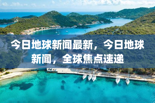 今日地球新聞最新，今日地球新聞，全球焦點速遞