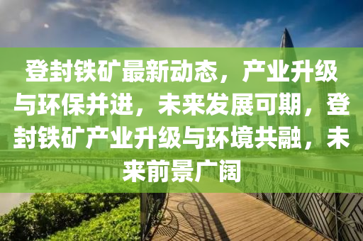 登封鐵礦最新動態(tài)，產(chǎn)業(yè)升級與環(huán)保并進，未來發(fā)展可期，登封鐵礦產(chǎn)業(yè)升級與環(huán)境共融，未來前景廣闊
