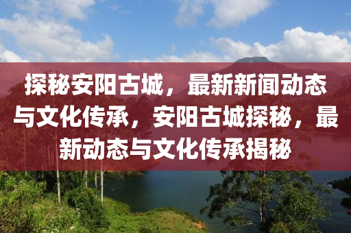 探秘安陽(yáng)古城，最新新聞動(dòng)態(tài)與文化傳承，安陽(yáng)古城探秘，最新動(dòng)態(tài)與文化傳承揭秘