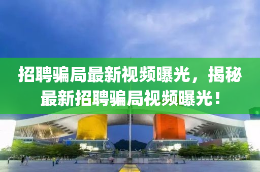 招聘騙局最新視頻曝光，揭秘最新招聘騙局視頻曝光！