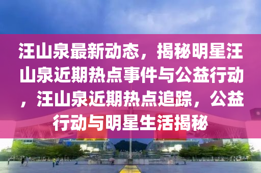 汪山泉最新動態(tài)，揭秘明星汪山泉近期熱點(diǎn)事件與公益行動，汪山泉近期熱點(diǎn)追蹤，公益行動與明星生活揭秘