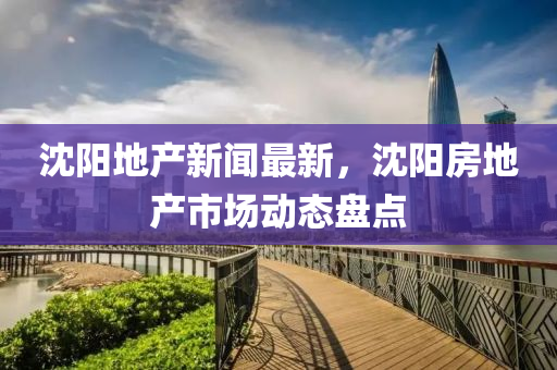 沈陽地產(chǎn)新聞最新，沈陽房地產(chǎn)市場(chǎng)動(dòng)態(tài)盤點(diǎn)