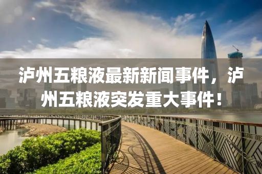 瀘州五糧液最新新聞事件，瀘州五糧液突發(fā)重大事件！