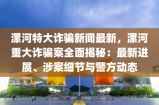 漯河特大詐騙新聞最新，漯河重大詐騙案全面揭秘：最新進(jìn)展、涉案細(xì)節(jié)與警方動(dòng)態(tài)