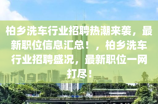 柏鄉(xiāng)洗車行業(yè)招聘熱潮來襲，最新職位信息匯總！，柏鄉(xiāng)洗車行業(yè)招聘盛況，最新職位一網(wǎng)打盡！