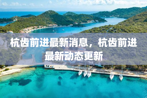 杭齒前進(jìn)最新消息，杭齒前進(jìn)最新動(dòng)態(tài)更新