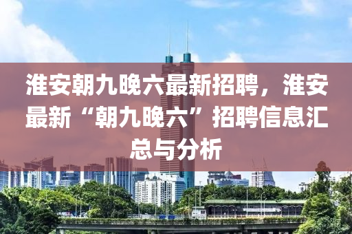 淮安朝九晚六最新招聘，淮安最新“朝九晚六”招聘信息匯總與分析