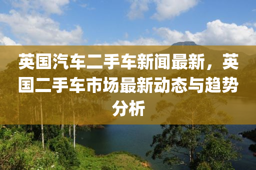 英國(guó)汽車(chē)二手車(chē)新聞最新，英國(guó)二手車(chē)市場(chǎng)最新動(dòng)態(tài)與趨勢(shì)分析