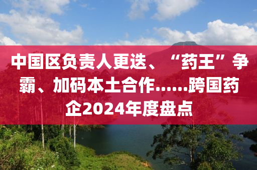 中國區(qū)負(fù)責(zé)人更迭、“藥王”爭(zhēng)霸、加碼本土合作......跨國藥企2024年度盤點(diǎn)